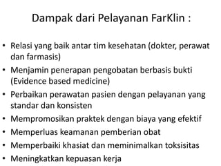 Dampak dari Pelayanan FarKlin :
• Relasi yang baik antar tim kesehatan (dokter, perawat
dan farmasis)
• Menjamin penerapan pengobatan berbasis bukti
(Evidence based medicine)
• Perbaikan perawatan pasien dengan pelayanan yang
standar dan konsisten
• Mempromosikan praktek dengan biaya yang efektif
• Memperluas keamanan pemberian obat
• Memperbaiki khasiat dan meminimalkan toksisitas
• Meningkatkan kepuasan kerja
 