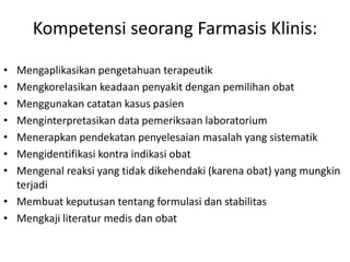 Kompetensi seorang Farmasis Klinis:
• Mengaplikasikan pengetahuan terapeutik
• Mengkorelasikan keadaan penyakit dengan pemilihan obat
• Menggunakan catatan kasus pasien
• Menginterpretasikan data pemeriksaan laboratorium
• Menerapkan pendekatan penyelesaian masalah yang sistematik
• Mengidentifikasi kontra indikasi obat
• Mengenal reaksi yang tidak dikehendaki (karena obat) yang mungkin
terjadi
• Membuat keputusan tentang formulasi dan stabilitas
• Mengkaji literatur medis dan obat
 