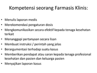 Kompetensi seorang Farmasis Klinis:
• Menulis laporan medis
• Merekomendasi pengaturan dosis
• Mengkomunikasikan secara efektif kepada tenaga kesehatan
terkait
• Menanggapi pertanyaan secara lisan
• Membuat instruksi / perintah yang jelas
• Berargumentasi terhadap suatu kasus
• Memberikan pendapat atau saran kepada tenaga profesional
kesehatan dan pasien dan keluarga pasien
• Menyajikan laporan kasus
 