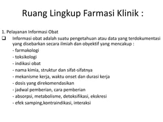 Ruang Lingkup Farmasi Klinik :
1. Pelayanan Informasi Obat
 Informasi obat adalah suatu pengetahuan atau data yang terdokumentasi
yang disebarkan secara ilmiah dan obyektif yang mencakup :
- farmakologi
- toksikologi
- indikasi obat
- nama kimia, struktur dan sifat-sifatnya
- mekanisme kerja, waktu onset dan durasi kerja
- dosis yang direkomendasikan
- jadwal pemberian, cara pemberian
- absorpsi, metabolisme, detoksifikasi, ekskresi
- efek samping,kontraindikasi, interaksi
 