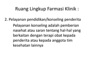 Ruang Lingkup Farmasi Klinik :
2. Pelayanan pendidikan/konseling penderita
Pelayanan konseling adalah pemberian
nasehat atau saran tentang hal-hal yang
berkaitan dengan terapi obat kepada
penderita atau kepada anggota tim
kesehatan lainnya
 
