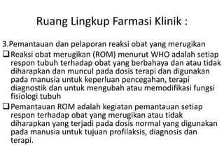 Ruang Lingkup Farmasi Klinik :
3.Pemantauan dan pelaporan reaksi obat yang merugikan
Reaksi obat merugikan (ROM) menurut WHO adalah setiap
respon tubuh terhadap obat yang berbahaya dan atau tidak
diharapkan dan muncul pada dosis terapi dan digunakan
pada manusia untuk keperluan pencegahan, terapi
diagnostik dan untuk mengubah atau memodifikasi fungsi
fisiologi tubuh
Pemantauan ROM adalah kegiatan pemantauan setiap
respon terhadap obat yang merugikan atau tidak
diharapkan yang terjadi pada dosis normal yang digunakan
pada manusia untuk tujuan profilaksis, diagnosis dan
terapi.
 