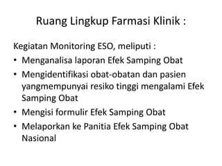 Ruang Lingkup Farmasi Klinik :
Kegiatan Monitoring ESO, meliputi :
• Menganalisa laporan Efek Samping Obat
• Mengidentifikasi obat-obatan dan pasien
yangmempunyai resiko tinggi mengalami Efek
Samping Obat
• Mengisi formulir Efek Samping Obat
• Melaporkan ke Panitia Efek Samping Obat
Nasional
 