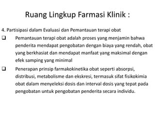 Ruang Lingkup Farmasi Klinik :
4. Partisipasi dalam Evaluasi dan Pemantauan terapi obat
 Pemantauan terapi obat adalah proses yang menjamin bahwa
penderita mendapat pengobatan dengan biaya yang rendah, obat
yang berkhasiat dan mendapat manfaat yang maksimal dengan
efek samping yang minimal
 Penerapan prinsip farmakokinetika obat seperti absorpsi,
distribusi, metabolisme dan ekskresi, termasuk sifat fisikokimia
obat dalam menyeleksi dosis dan interval dosis yang tepat pada
pengobatan untuk pengobatan penderita secara individu.
 