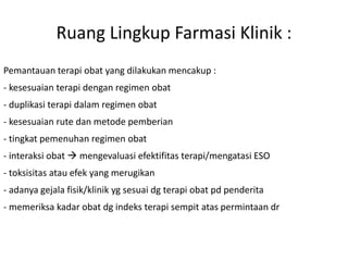 Ruang Lingkup Farmasi Klinik :
Pemantauan terapi obat yang dilakukan mencakup :
- kesesuaian terapi dengan regimen obat
- duplikasi terapi dalam regimen obat
- kesesuaian rute dan metode pemberian
- tingkat pemenuhan regimen obat
- interaksi obat  mengevaluasi efektifitas terapi/mengatasi ESO
- toksisitas atau efek yang merugikan
- adanya gejala fisik/klinik yg sesuai dg terapi obat pd penderita
- memeriksa kadar obat dg indeks terapi sempit atas permintaan dr
 