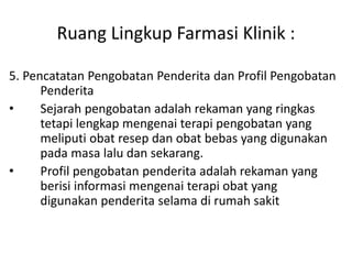 Ruang Lingkup Farmasi Klinik :
5. Pencatatan Pengobatan Penderita dan Profil Pengobatan
Penderita
• Sejarah pengobatan adalah rekaman yang ringkas
tetapi lengkap mengenai terapi pengobatan yang
meliputi obat resep dan obat bebas yang digunakan
pada masa lalu dan sekarang.
• Profil pengobatan penderita adalah rekaman yang
berisi informasi mengenai terapi obat yang
digunakan penderita selama di rumah sakit
 