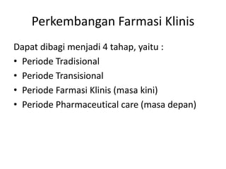 Perkembangan Farmasi Klinis
Dapat dibagi menjadi 4 tahap, yaitu :
• Periode Tradisional
• Periode Transisional
• Periode Farmasi Klinis (masa kini)
• Periode Pharmaceutical care (masa depan)
 