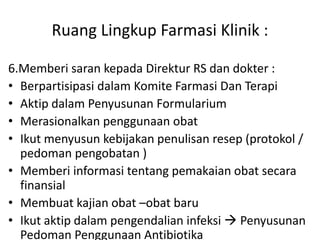Ruang Lingkup Farmasi Klinik :
6.Memberi saran kepada Direktur RS dan dokter :
• Berpartisipasi dalam Komite Farmasi Dan Terapi
• Aktip dalam Penyusunan Formularium
• Merasionalkan penggunaan obat
• Ikut menyusun kebijakan penulisan resep (protokol /
pedoman pengobatan )
• Memberi informasi tentang pemakaian obat secara
finansial
• Membuat kajian obat –obat baru
• Ikut aktip dalam pengendalian infeksi  Penyusunan
Pedoman Penggunaan Antibiotika
 