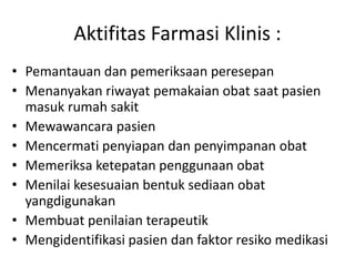 Aktifitas Farmasi Klinis :
• Pemantauan dan pemeriksaan peresepan
• Menanyakan riwayat pemakaian obat saat pasien
masuk rumah sakit
• Mewawancara pasien
• Mencermati penyiapan dan penyimpanan obat
• Memeriksa ketepatan penggunaan obat
• Menilai kesesuaian bentuk sediaan obat
yangdigunakan
• Membuat penilaian terapeutik
• Mengidentifikasi pasien dan faktor resiko medikasi
 