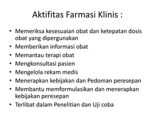 Aktifitas Farmasi Klinis :
• Memeriksa kesesuaian obat dan ketepatan dosis
obat yang dipergunakan
• Memberikan informasi obat
• Memantau terapi obat
• Mengkonsultasi pasien
• Mengelola rekam medis
• Menerapkan kebijakan dan Pedoman peresepan
• Membantu memformulasikan dan menerapkan
kebijakan peresepan
• Terlibat dalam Penelitian dan Uji coba
 