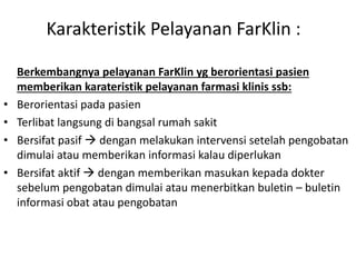 Karakteristik Pelayanan FarKlin :
Berkembangnya pelayanan FarKlin yg berorientasi pasien
memberikan karateristik pelayanan farmasi klinis ssb:
• Berorientasi pada pasien
• Terlibat langsung di bangsal rumah sakit
• Bersifat pasif  dengan melakukan intervensi setelah pengobatan
dimulai atau memberikan informasi kalau diperlukan
• Bersifat aktif  dengan memberikan masukan kepada dokter
sebelum pengobatan dimulai atau menerbitkan buletin – buletin
informasi obat atau pengobatan
 