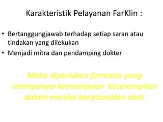 Karakteristik Pelayanan FarKlin :
• Bertanggungjawab terhadap setiap saran atau
tindakan yang dilekukan
• Menjadi mitra dan pendamping dokter
Maka diperlukan farmasis yang
mempunyai kemampuan Keterampilan
dalam menilai kerasionalan obat
 