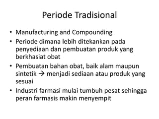 Periode Tradisional
• Manufacturing and Compounding
• Periode dimana lebih ditekankan pada
penyediaan dan pembuatan produk yang
berkhasiat obat
• Pembuatan bahan obat, baik alam maupun
sintetik  menjadi sediaan atau produk yang
sesuai
• Industri farmasi mulai tumbuh pesat sehingga
peran farmasis makin menyempit
 