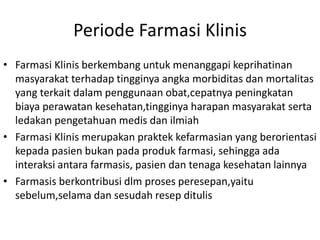 Periode Farmasi Klinis
• Farmasi Klinis berkembang untuk menanggapi keprihatinan
masyarakat terhadap tingginya angka morbiditas dan mortalitas
yang terkait dalam penggunaan obat,cepatnya peningkatan
biaya perawatan kesehatan,tingginya harapan masyarakat serta
ledakan pengetahuan medis dan ilmiah
• Farmasi Klinis merupakan praktek kefarmasian yang berorientasi
kepada pasien bukan pada produk farmasi, sehingga ada
interaksi antara farmasis, pasien dan tenaga kesehatan lainnya
• Farmasis berkontribusi dlm proses peresepan,yaitu
sebelum,selama dan sesudah resep ditulis
 