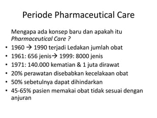 Periode Pharmaceutical Care
Mengapa ada konsep baru dan apakah itu
Pharmaceutical Care ?
• 1960  1990 terjadi Ledakan jumlah obat
• 1961: 656 jenis 1999: 8000 jenis
• 1971: 140.000 kematian & 1 juta dirawat
• 20% perawatan disebabkan kecelakaan obat
• 50% sebetulnya dapat dihindarkan
• 45-65% pasien memakai obat tidak sesuai dengan
anjuran
 