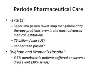 Periode Pharmaceutical Care
• Fakta (1)
– Seperlima pasien rawat inap mengalami drug
therapy problems even in the most advanced
medical institutions
– 76 billion dollar (US)
– Penderitaan pasien?
• Brigham and Women’s Hospital:
– 6.5% nonobstetric patients suffered an adverse
drug event (30% serius)
 