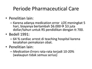 Periode Pharmaceutical Care
• Penelitian lain:
– Karena adanya medication error LOS meningkat 5
hari, biayanya bertambah $6.000 $3 juta
dollar/tahun untuk RS pendidikan dengan tt 700.
• Bedell 1991:
– 64 % cardiac arrest di teaching hospital karena
kesalahan pemakaian obat.
• Penelitian lain:
– Medication Errors rata-rata terjadi 10-20%
(walaupun tidak semua serius)
 