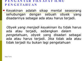PENGANTAR FILSAFAT ILMU PENGETAHUAN Keyakinan adalah sikap mental seseorang sehubungan dengan sebuah obyek yang disadarinya sebagai ada atau harus terjadi. Obyek yang menjadi keyakinan  itu tidak harus ada atau terjadi, sedangkan  dalam  pengetahuan, obyek  yang disadari sebagai ada atau harus terjadi. Jika tidak ada atau tidak terjadi itu bukan lagi pengetahuan 