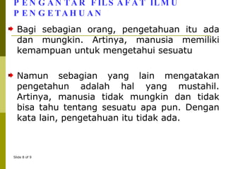 PENGANTAR FILSAFAT ILMU PENGETAHUAN Bagi sebagian orang, pengetahuan itu ada dan mungkin. Artinya, manusia memiliki kemampuan untuk mengetahui sesuatu Namun sebagian yang lain mengatakan pengetahun adalah hal yang mustahil. Artinya, manusia tidak mungkin dan tidak bisa tahu tentang sesuatu apa pun. Dengan kata lain, pengetahuan itu tidak ada. 