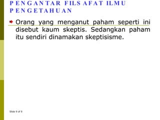 PENGANTAR FILSAFAT ILMU PENGETAHUAN Orang yang menganut paham seperti ini disebut kaum skeptis. Sedangkan paham itu sendiri dinamakan skeptisisme. 