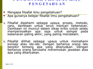PENGANTAR FILSAFAT ILMU PENGETAHUAN Mengapa filsafat ilmu pengetahuan? Apa gunanya belajar filsafat ilmu pengetahuan? Filsafat dipahami sebagai upaya, proses, metode, cara, dambaan untuk terus mencari kebenaran. Dambaan ini muncul dalam sikap kritis untuk selalu mempersoalkan apa saja untuk sampai pada kebenaran paling akhir, yang paling mendalam. Filsafat dilihat sebagai upaya untuk memahami konsep atau ide-ide. Dengan bertanya orang lalu berpikir tentang apa yang ditanyakan. Dengan bertanya orang berusaha menemukan jawaban atas apa yang ditanyakan. 