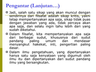 Pengantar (Lanjutan…) Jadi, salah satu sikap yang akan muncul dengan sendirinya dari filsafat adalah sikap kritis, yakni tetap mempertanyakan apa saja, sikap tidak puas dengan jawaban yang ada, tidak percaya akan apa saja, dan selalu ingin tahu lebih dari yang sudah diketahui. Dalam filsafat, kita mempertanyakan apa saja dari berbagai sudut, khususnya dari sudut pandang paling umum dan mendasar menyangkut hakekat, inti, pengertian paling dasar. Dalam ilmu pengetahuan, yang dipertanyakan hanya satu saja kenyataan yang digumuli oleh ilmu itu dan dipertanyakan dari sudut pandang ilmu yang bersangkutan. 
