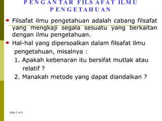 PENGANTAR FILSAFAT ILMU PENGETAHUAN Filsafat ilmu pengetahuan adalah cabang filsafat yang mengkaji segala sesuatu yang berkaitan dengan ilmu pengetahuan. Hal-hal yang dipersoalkan dalam filsafat ilmu pengetahuan, misalnya : 1. Apakah kebenaran itu bersifat mutlak atau  relatif ? 2. Manakah metode yang dapat diandalkan ?  