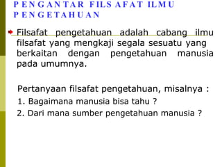 PENGANTAR FILSAFAT ILMU PENGETAHUAN Filsafat pengetahuan adalah cabang ilmu filsafat yang mengkaji segala sesuatu yang  berkaitan dengan pengetahuan manusia pada umumnya. Pertanyaan filsafat pengetahuan, misalnya : 1. Bagaimana manusia bisa tahu ? 2. Dari mana sumber pengetahuan manusia ? 