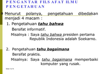 PENGANTAR FILSAFAT ILMU PENGETAHUAN Menurut polanya, pengetahuan dibedakan menjadi 4 macam : 1. Pengetahuan  tahu bahwa B ersifat informatif.  Misalnya : Saya  tahu bahwa  presiden pertama    Republik Indonesia adalah Soekarno.  2.  Pengetahuan  tahu bagaimana Bersifat praktis.  Misalnya: Saya  tahu bagaimana  memperbaiki    komputer yang rusak. 