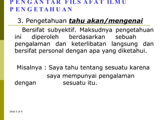 PENGANTAR FILSAFAT ILMU PENGETAHUAN 3. Pengetahuan  tahu akan/mengenai Bersifat subyektif. Maksudnya pengetahuan ini diperoleh berdasarkan sebuah  pengalaman dan keterlibatan langsung dan bersifat personal dengan apa yang diketahui. Misalnya : Saya tahu tentang sesuatu karena    saya mempunyai pengalaman dengan    sesuatu itu. 