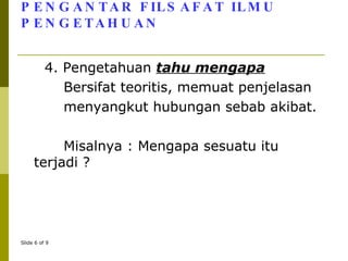 PENGANTAR FILSAFAT ILMU PENGETAHUAN 4. Pengetahuan  tahu mengapa Bersifat teoritis, memuat penjelasan  menyangkut hubungan sebab akibat.  Misalnya : Mengapa sesuatu itu terjadi ?  