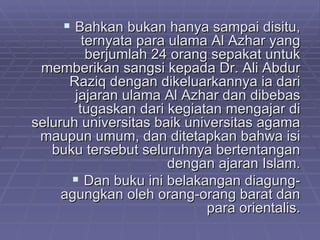 Bahkan bukan hanya sampai disitu, ternyata para ulama Al Azhar yang berjumlah 24 orang sepakat untuk memberikan sangsi kepada Dr. Ali Abdur Raziq dengan dikeluarkannya ia dari jajaran ulama Al Azhar dan dibebas tugaskan dari kegiatan mengajar di seluruh universitas baik universitas agama maupun umum, dan ditetapkan bahwa isi buku tersebut seluruhnya bertentangan dengan ajaran Islam. Dan buku ini belakangan diagung-agungkan oleh orang-orang barat dan para orientalis. 