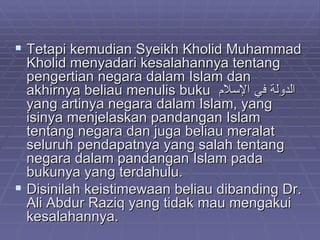 Tetapi kemudian Syeikh Kholid Muhammad Kholid menyadari kesalahannya tentang pengertian negara dalam Islam dan akhirnya beliau menulis buku  الدولة في الإسلام   yang artinya negara dalam Islam, yang isinya menjelaskan pandangan Islam tentang negara dan juga beliau meralat seluruh pendapatnya yang salah tentang negara dalam pandangan Islam pada bukunya yang terdahulu. Disinilah keistimewaan beliau dibanding Dr. Ali Abdur Raziq yang tidak mau mengakui kesalahannya. 