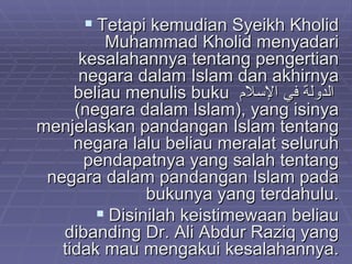Tetapi kemudian Syeikh Kholid Muhammad Kholid menyadari kesalahannya tentang pengertian negara dalam Islam dan akhirnya beliau menulis buku  الدولة في الإسلام   (negara dalam Islam), yang isinya menjelaskan pandangan Islam tentang negara lalu beliau meralat seluruh pendapatnya yang salah tentang negara dalam pandangan Islam pada bukunya yang terdahulu. Disinilah keistimewaan beliau dibanding Dr. Ali Abdur Raziq yang tidak mau mengakui kesalahannya. 