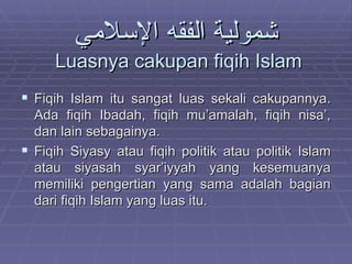 شمولية الفقه الإسلامي   Luasnya cakupan fiqih Islam Fiqih Islam itu sangat luas sekali cakupannya. Ada fiqih Ibadah, fiqih mu’amalah, fiqih nisa’, dan lain sebagainya. Fiqih Siyasy atau fiqih politik atau politik Islam atau siyasah syar’iyyah yang kesemuanya memiliki pengertian yang sama adalah bagian dari fiqih Islam yang luas itu. 