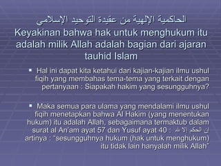 الحاكمية الإلهية من عقيدة التوحيد الإسلامي Keyakinan bahwa hak untuk menghukum itu adalah milik Allah adalah bagian dari ajaran tauhid Islam Hal ini dapat kita ketahui dari kajian-kajian ilmu ushul fiqih yang membahas tema-tema yang terkait dengan pertanyaan : Siapakah hakim yang sesungguhnya? Maka semua para ulama yang mendalami ilmu ushul fiqih menetapkan bahwa Al Hakim (yang menentukan hukum) itu adalah Allah, sebagaimana termaktub dalam surat al An’am ayat 57 dan Yusuf ayat 40 :  إن الحكم إلا لله   artinya : “sesungguhnya hukum (hak untuk menghukum) itu tidak lain hanyalah milik Allah” 