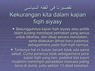 تقصيرنا في الفقه السياسى Kekurangan kita dalam kajian fiqih siyasy Sesungguhnya kajian fiqih siyasy atau politik Islam kurang mendapat perhatian yang serius untuk dibahas, dan dikaji secara mendalam,  serta dilakukan ijtihad baru padanya, sebagaimana pada fiqih-fiqih lainnya. Tentunya hal ini bukan berarti tidak ada sama sekali, Cuma porsinya tidak sebagaimana porsi kajian fiqih yang lain, padahal kita kaum muslimin memimpin peradaban manusia paling lama di dunia, yaitu sekitar 13 abad lamanya. 