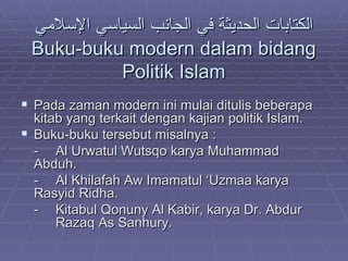 الكتابات الحديثة في الجانب السياسي الإسلامي Buku-buku modern dalam bidang Politik Islam Pada zaman modern ini mulai ditulis beberapa kitab yang terkait dengan kajian politik Islam. Buku-buku tersebut misalnya :  - Al Urwatul Wutsqo karya Muhammad  Abduh. - Al Khilafah Aw Imamatul ‘Uzmaa karya  Rasyid Ridha. - Kitabul Qonuny Al Kabir, karya Dr. Abdur  Razaq As Sanhury. 