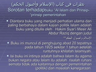 نظرات في كتاب  ( الإسلام وأصول الحكم )  Sorotan terhadap  buku “Al Islam dan Prinsip-prinsip pemerintahan” Diantara buku yang menjadi perhatian ulama dan paling berbahaya dalam kajian politik Islam adalah buku yang ditulis oleh  Hakim Syar’i Mesir Ali Abdur Raziq dengan judul “ “ الإسلام وأصول الحكم Buku ini muncul di penghujung abad 20 tepatnya pada tahun 1925 sekitar 1 tahun setelah runtuhnya khilafah Islamiyah. Isi buku ini intinya adalah bahwa Islam itu agama bukan negara atau Islam itu adalah  risalah ruhani semata tidak ada kaitannya dengan pemerintahan (politik) dan masalah kenegaraan. 