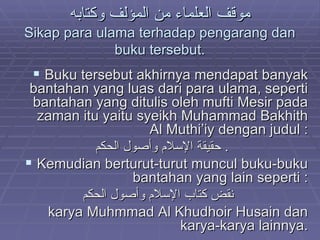 موقف العلماء من المؤلف وكتابه Sikap para ulama terhadap pengarang dan buku tersebut. Buku tersebut akhirnya mendapat banyak bantahan yang luas dari para ulama, seperti bantahan yang ditulis oleh mufti Mesir pada zaman itu yaitu syeikh Muhammad Bakhith Al Muthi’iy dengan judul : حقيقة الإسلام وأصول الحكم .  Kemudian berturut-turut muncul buku-buku bantahan yang lain seperti : نقض كتاب الإسلام وأصول الحكم   karya Muhmmad Al Khudhoir Husain dan karya-karya lainnya. 