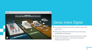 21
Gardu Induk Digital
 Penerapan teknologi terkini dalam komponen dan sistem
gardu induk
 Mengurangi pekerja yang dibutuhkan dan mengurangi
kompleksitas pembangunan
 Akurasi data pengukuran mencapai 100 persen, prediksi
kapan harus maintenance, dan analisis menyeluruh
mengenai performa mesin
 