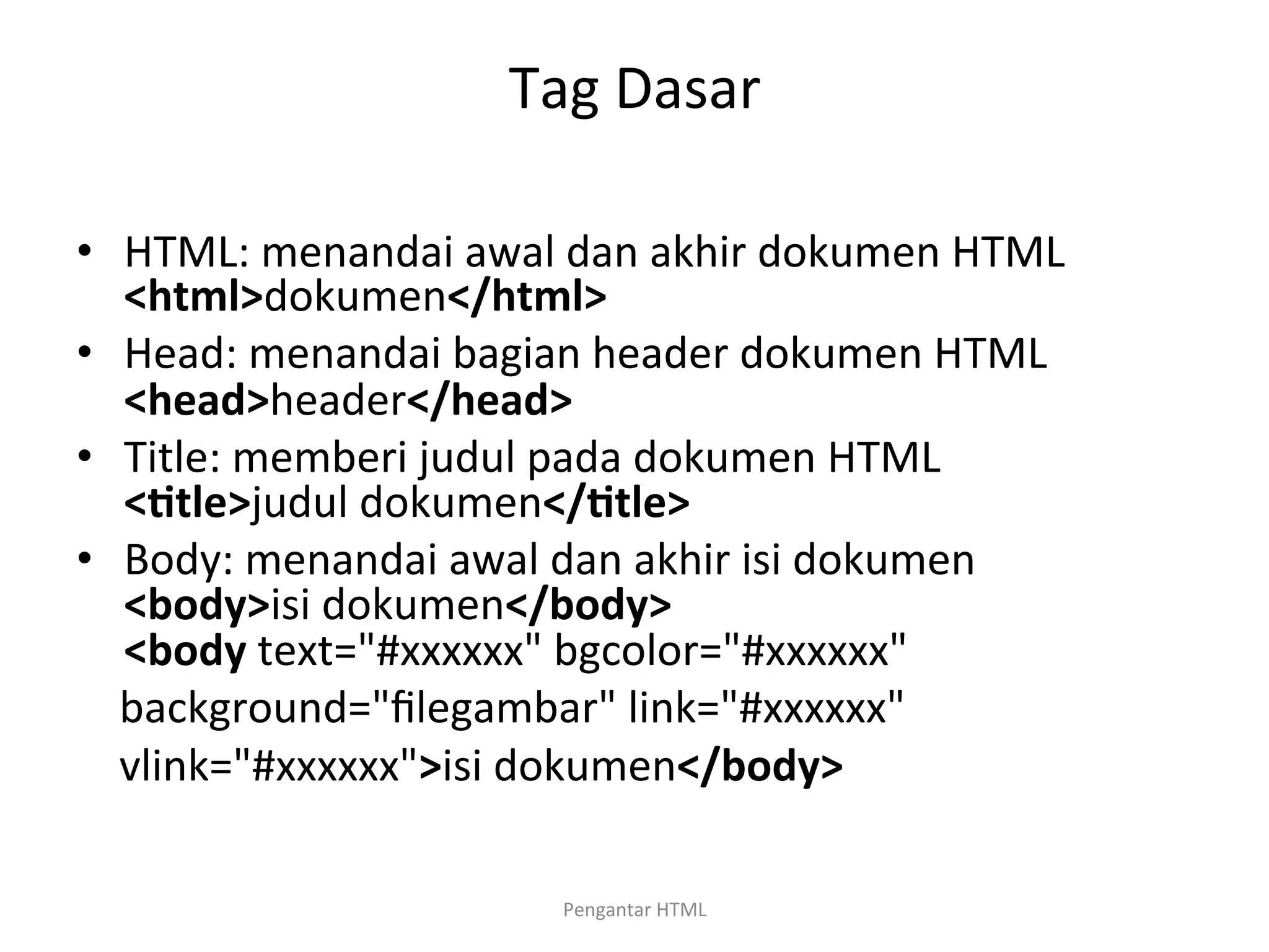 Tag	
  Dasar	
  
	
  
•  HTML:	
  menandai	
  awal	
  dan	
  akhir	
  dokumen	
  HTML	
  
<html>dokumen</html>	
  
•  Head:	
  menandai	
  bagian	
  header	
  dokumen	
  HTML	
  
<head>header</head>	
  
•  Title:	
  memberi	
  judul	
  pada	
  dokumen	
  HTML	
  	
  	
  	
  
<Dtle>judul	
  dokumen</Dtle>	
  
•  Body:	
  menandai	
  awal	
  dan	
  akhir	
  isi	
  dokumen	
  	
  	
  
<body>isi	
  dokumen</body>	
  	
  	
  	
  	
  	
  	
  	
  	
  	
  	
  	
  	
  	
  	
  	
  	
  	
  	
  	
  	
  	
  	
  	
  	
  	
  	
  	
  	
  	
  	
  	
  	
  	
  	
  	
  	
  	
  	
  
<body	
  text="#xxxxxx"	
  bgcolor="#xxxxxx"	
  
	
  	
  	
  	
  background="ﬁlegambar"	
  link="#xxxxxx"	
  
	
  	
  	
  	
  vlink="#xxxxxx">isi	
  dokumen</body>	
  
	
  
Pengantar	
  HTML	
  
 