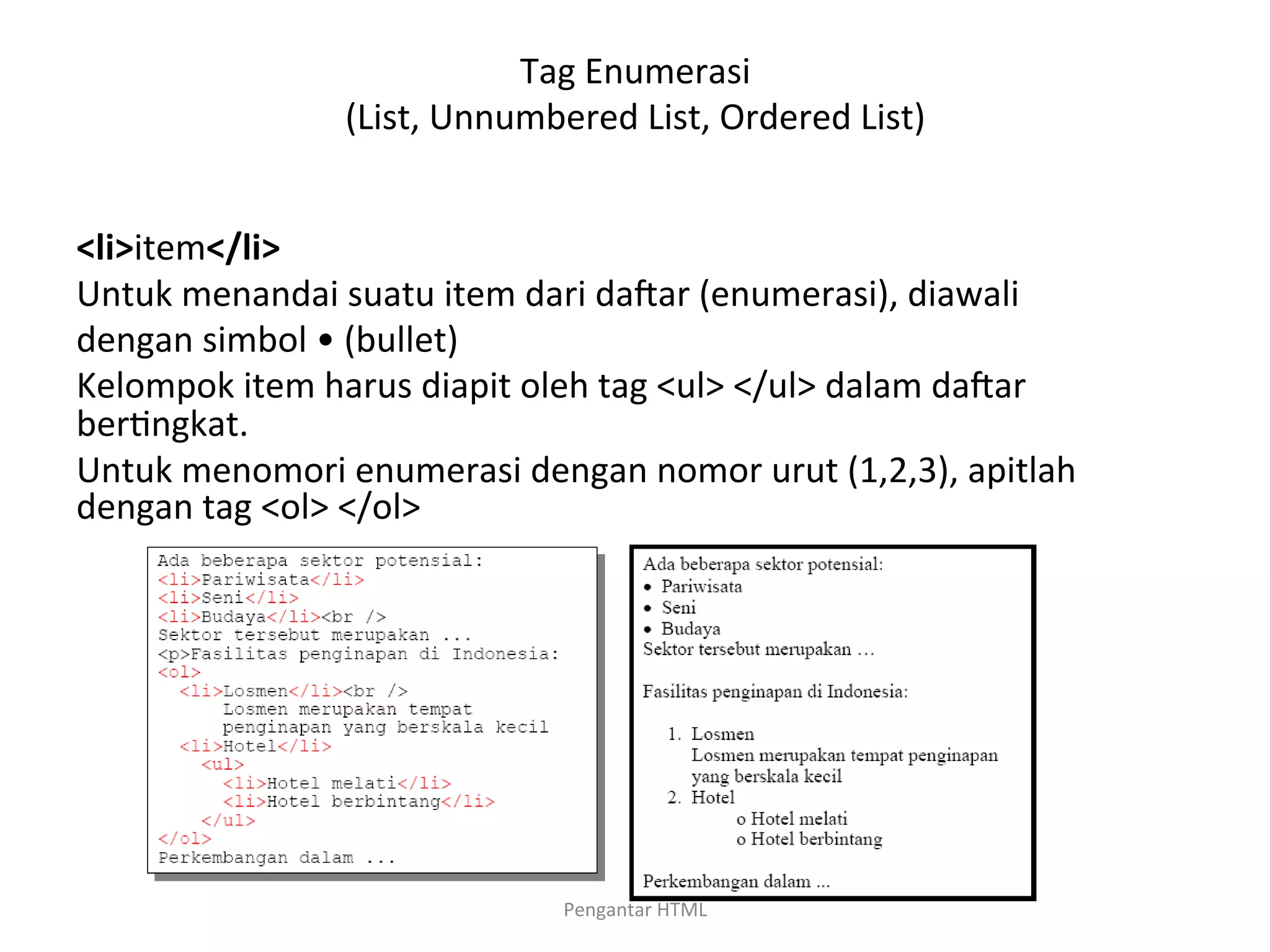 Tag	
  Enumerasi	
  	
  
(List,	
  Unnumbered	
  List,	
  Ordered	
  List)	
  
	
  
<li>item</li>	
  
Untuk	
  menandai	
  suatu	
  item	
  dari	
  dacar	
  (enumerasi),	
  diawali	
  
dengan	
  simbol	
  •	
  (bullet)	
  
Kelompok	
  item	
  harus	
  diapit	
  oleh	
  tag	
  <ul>	
  </ul>	
  dalam	
  dacar	
  
ber>ngkat.	
  
Untuk	
  menomori	
  enumerasi	
  dengan	
  nomor	
  urut	
  (1,2,3),	
  apitlah	
  
dengan	
  tag	
  <ol>	
  </ol>	
  
	
  
Pengantar	
  HTML	
  
 