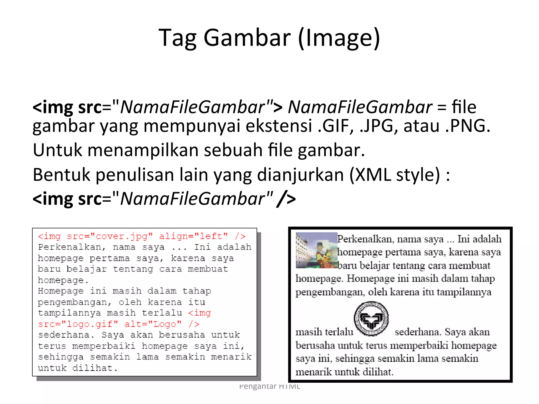 Tag	
  Gambar	
  (Image)	
  
	
  
<img	
  src="NamaFileGambar">	
  NamaFileGambar	
  =	
  ﬁle	
  
gambar	
  yang	
  mempunyai	
  ekstensi	
  .GIF,	
  .JPG,	
  atau	
  .PNG.	
  
Untuk	
  menampilkan	
  sebuah	
  ﬁle	
  gambar.	
  
Bentuk	
  penulisan	
  lain	
  yang	
  dianjurkan	
  (XML	
  style)	
  :	
  
<img	
  src="NamaFileGambar"	
  />	
  
	
  
Pengantar	
  HTML	
  
 