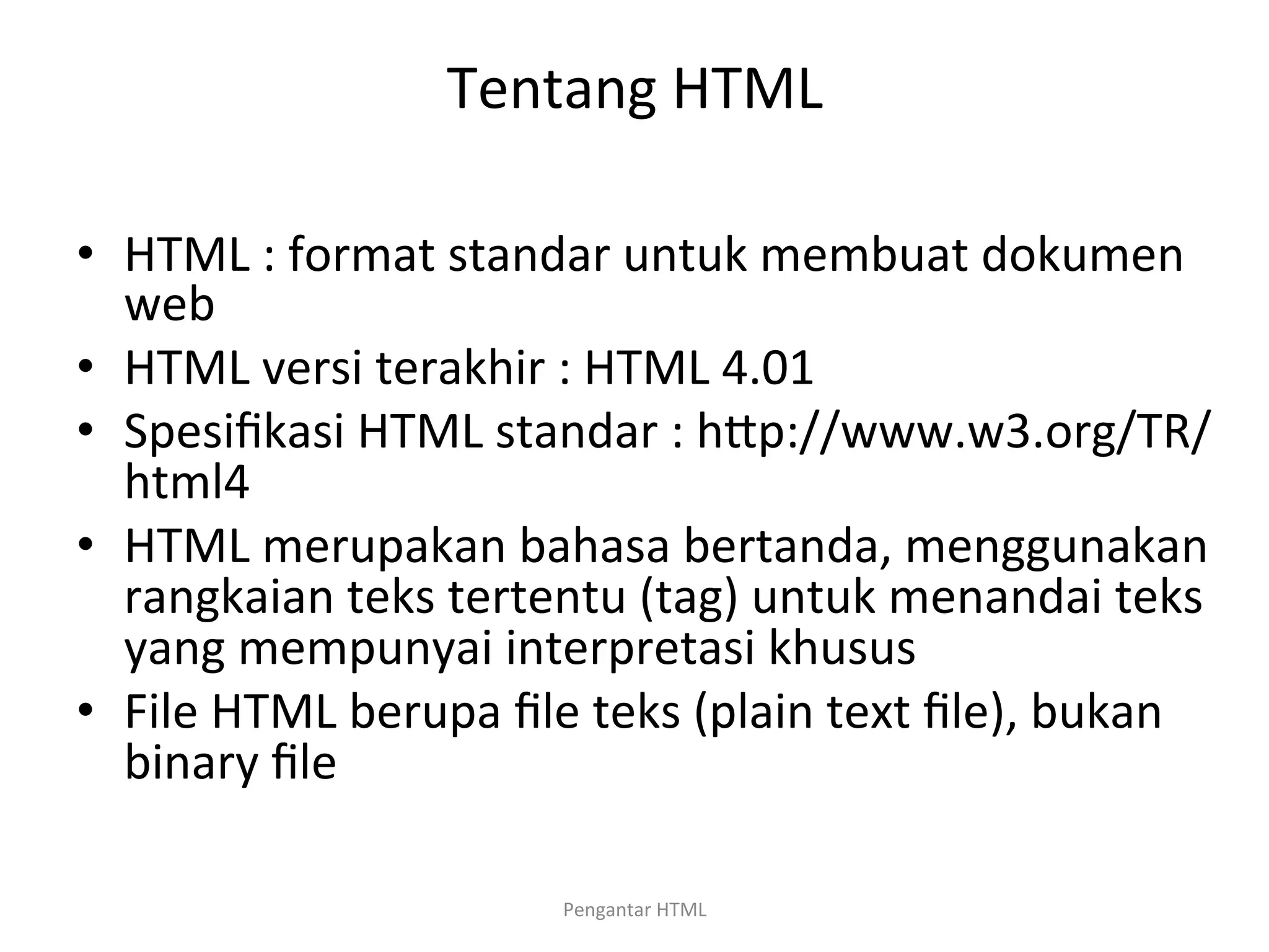 Tentang	
  HTML	
  
	
  
•  HTML	
  :	
  format	
  standar	
  untuk	
  membuat	
  dokumen	
  
web	
  
•  HTML	
  versi	
  terakhir	
  :	
  HTML	
  4.01	
  
•  Spesiﬁkasi	
  HTML	
  standar	
  :	
  hPp://www.w3.org/TR/
html4	
  
•  HTML	
  merupakan	
  bahasa	
  bertanda,	
  menggunakan	
  
rangkaian	
  teks	
  tertentu	
  (tag)	
  untuk	
  menandai	
  teks	
  
yang	
  mempunyai	
  interpretasi	
  khusus	
  
•  File	
  HTML	
  berupa	
  ﬁle	
  teks	
  (plain	
  text	
  ﬁle),	
  bukan	
  
binary	
  ﬁle	
  
	
  
Pengantar	
  HTML	
  
 