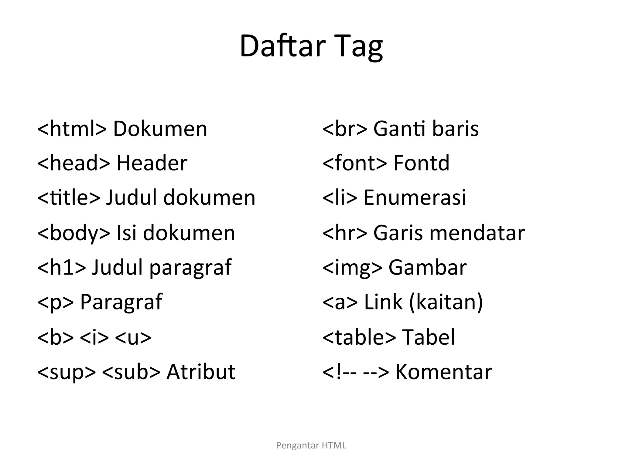 Dacar	
  Tag	
  
<html>	
  Dokumen	
  
<head>	
  Header	
  
<>tle>	
  Judul	
  dokumen	
  
<body>	
  Isi	
  dokumen	
  
<h1>	
  Judul	
  paragraf	
  
<p>	
  Paragraf	
  
<b>	
  <i>	
  <u>	
  
<sup>	
  <sub>	
  Atribut	
  
	
  
<br>	
  Gan>	
  baris	
  
<font>	
  Fontd	
  
<li>	
  Enumerasi	
  
<hr>	
  Garis	
  mendatar	
  
<img>	
  Gambar	
  
<a>	
  Link	
  (kaitan)	
  
<table>	
  Tabel	
  
<!-­‐-­‐	
  -­‐-­‐>	
  Komentar	
  
	
  
Pengantar	
  HTML	
  
 