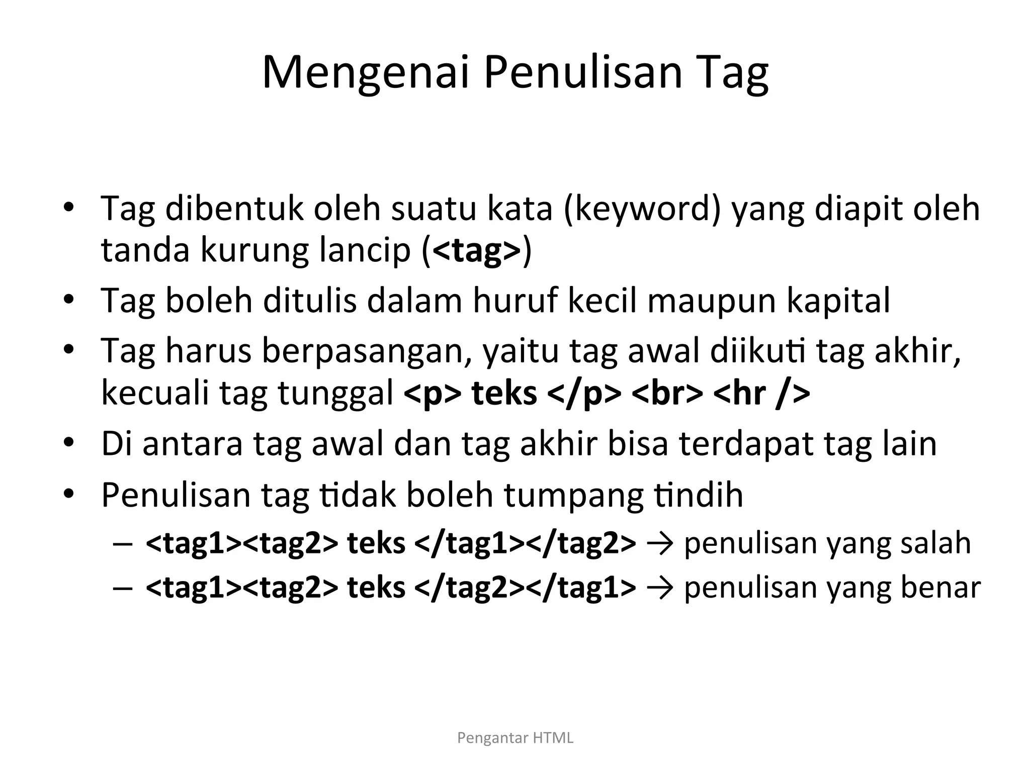 Mengenai	
  Penulisan	
  Tag	
  
	
  
•  Tag	
  dibentuk	
  oleh	
  suatu	
  kata	
  (keyword)	
  yang	
  diapit	
  oleh	
  
tanda	
  kurung	
  lancip	
  (<tag>)	
  
•  Tag	
  boleh	
  ditulis	
  dalam	
  huruf	
  kecil	
  maupun	
  kapital	
  
•  Tag	
  harus	
  berpasangan,	
  yaitu	
  tag	
  awal	
  diiku>	
  tag	
  akhir,	
  
kecuali	
  tag	
  tunggal	
  <p>	
  teks	
  </p>	
  <br>	
  <hr	
  />	
  
•  Di	
  antara	
  tag	
  awal	
  dan	
  tag	
  akhir	
  bisa	
  terdapat	
  tag	
  lain	
  
•  Penulisan	
  tag	
  >dak	
  boleh	
  tumpang	
  >ndih	
  
–  <tag1><tag2>	
  teks	
  </tag1></tag2>	
  →	
  penulisan	
  yang	
  salah	
  
–  <tag1><tag2>	
  teks	
  </tag2></tag1>	
  →	
  penulisan	
  yang	
  benar	
  
Pengantar	
  HTML	
  
 
