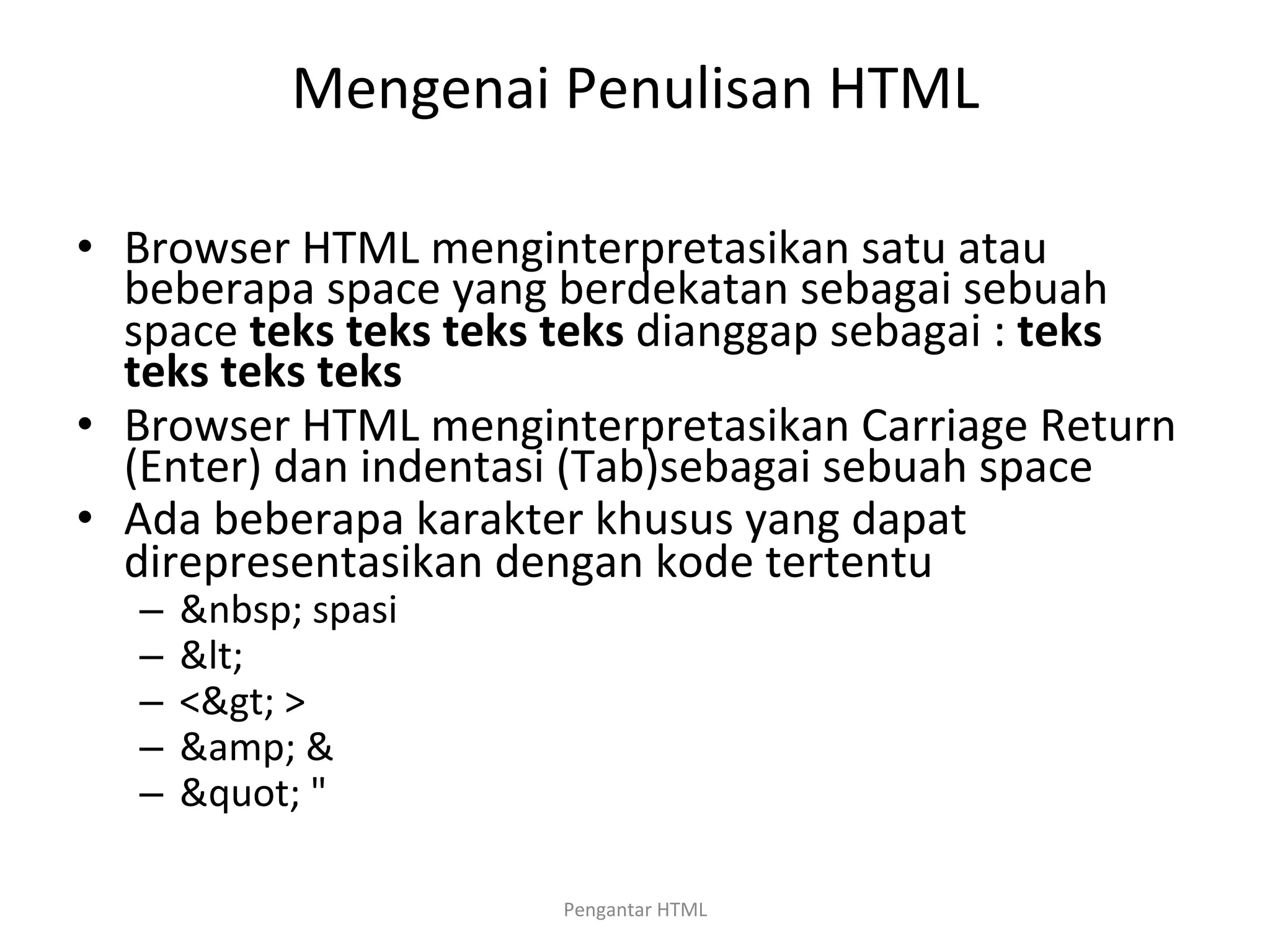 Mengenai	
  Penulisan	
  HTML	
  
	
  
•  Browser	
  HTML	
  menginterpretasikan	
  satu	
  atau	
  
beberapa	
  space	
  yang	
  berdekatan	
  sebagai	
  sebuah	
  
space	
  teks	
  teks	
  teks	
  teks	
  dianggap	
  sebagai	
  :	
  teks	
  
teks	
  teks	
  teks	
  
•  Browser	
  HTML	
  menginterpretasikan	
  Carriage	
  Return	
  
(Enter)	
  dan	
  indentasi	
  (Tab)sebagai	
  sebuah	
  space	
  
•  Ada	
  beberapa	
  karakter	
  khusus	
  yang	
  dapat	
  
direpresentasikan	
  dengan	
  kode	
  tertentu	
  
–  &nbsp;	
  spasi	
  
–  <	
  	
  
–  <>	
  >	
  
–  &amp;	
  &	
  
–  "	
  "	
  
	
  
Pengantar	
  HTML	
  
 