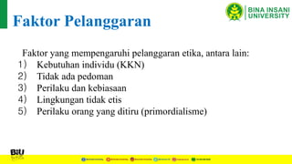 Faktor Pelanggaran
Faktor yang mempengaruhi pelanggaran etika, antara lain:
1) Kebutuhan individu (KKN)
2) Tidak ada pedoman
3) Perilaku dan kebiasaan
4) Lingkungan tidak etis
5) Perilaku orang yang ditiru (primordialisme)
 