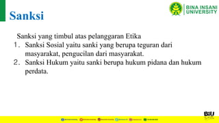 Sanksi yang timbul atas pelanggaran Etika
1. Sanksi Sosial yaitu sanki yang berupa teguran dari
masyarakat, pengucilan dari masyarakat.
2. Sanksi Hukum yaitu sanki berupa hukum pidana dan hukum
perdata.
Sanksi
 